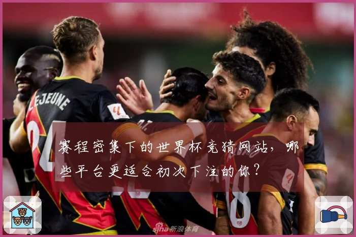 赛程密集下的世界杯竞猜网站，哪些平台更适合初次下注的你？