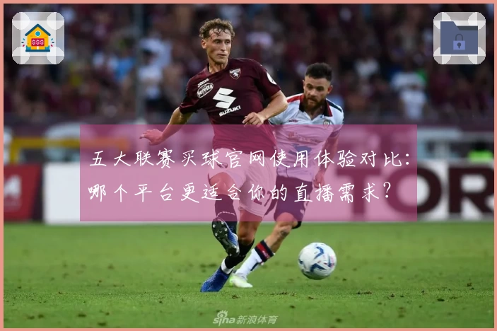 五大联赛买球官网使用体验对比：哪个平台更适合你的直播需求？
