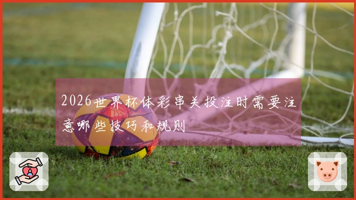 2026世界杯体彩串关投注时需要注意哪些技巧和规则